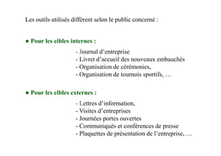 Les outils utilisés diffèrent selon le public concerné :
● Pour les cibles internes :
- Journal d’entreprise
- Livret d’accueil des nouveaux embauchés
- Organisation de cérémonies,
- Organisation de tournois sportifs, …
● Pour les cibles externes :
- Lettres d’information,
- Visites d’entreprises
- Journées portes ouvertes
- Communiqués et conférences de presse
- Plaquettes de présentation de l’entreprise, …
 