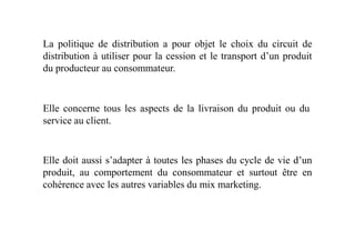 La politique de distribution a pour objet le choix du circuit de
distribution à utiliser pour la cession et le transport d’un produit
du producteur au consommateur.
Elle concerne tous les aspects de la livraison du produit ou du
service au client.service au client.
Elle doit aussi s’adapter à toutes les phases du cycle de vie d’un
produit, au comportement du consommateur et surtout être en
cohérence avec les autres variables du mix marketing.
 