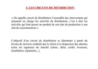 I- LES CIRCUITS DE DISTRIBUTION
« On appelle circuit de distribution l’ensemble des intervenants qui
prennent en charge les activités de distribution, c’est à dire les
activités qui font passer un produit de son état de production à son
état de consommation ».
L’objectif d’un circuit de distribution se détermine à partir du
niveau de services souhaité par le client et la dispersion des attentes
selon les segments du marché (choix, délai, crédit, livraison,
installation, réparation...).
 