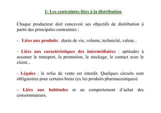 Chaque producteur doit concevoir ses objectifs de distribution à
partir des principales contraintes :
- Liées aux produits : durée de vie, volume, technicité, valeur...
- Liées aux caractéristiques des intermédiaires : aptitudes à
assumer le transport, la promotion, le stockage, le contact avec le
1- Les contraintes liées à la distribution
assumer le transport, la promotion, le stockage, le contact avec le
client...
- Légales : le refus de vente est interdit. Quelques circuits sont
obligatoires pour certains biens (ex les produits pharmaceutiques)
- Liées aux habitudes et au comportement d’achat des
consommateurs.
 