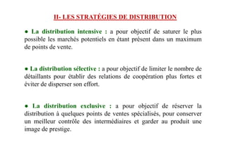 ● La distribution intensive : a pour objectif de saturer le plus
possible les marchés potentiels en étant présent dans un maximum
de points de vente.
● La distribution sélective : a pour objectif de limiter le nombre de
détaillants pour établir des relations de coopération plus fortes et
II- LES STRATÉGIES DE DISTRIBUTION
détaillants pour établir des relations de coopération plus fortes et
éviter de disperser son effort.
● La distribution exclusive : a pour objectif de réserver la
distribution à quelques points de ventes spécialisés, pour conserver
un meilleur contrôle des intermédiaires et garder au produit une
image de prestige.
 