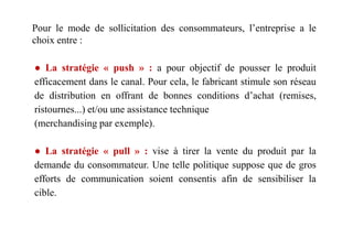 Pour le mode de sollicitation des consommateurs, l’entreprise a le
choix entre :
● La stratégie « push » : a pour objectif de pousser le produit
efficacement dans le canal. Pour cela, le fabricant stimule son réseau
de distribution en offrant de bonnes conditions d’achat (remises,
ristournes...) et/ou une assistance technique
(merchandising par exemple).(merchandising par exemple).
● La stratégie « pull » : vise à tirer la vente du produit par la
demande du consommateur. Une telle politique suppose que de gros
efforts de communication soient consentis afin de sensibiliser la
cible.
 