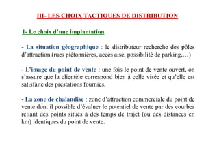III- LES CHOIX TACTIQUES DE DISTRIBUTION
1- Le choix d’une implantation
- La situation géographique : le distributeur recherche des pôles
d’attraction (rues piétonnières, accès aisé, possibilité de parking,…)
- L’image du point de vente : une fois le point de vente ouvert, on
s’assure que la clientèle correspond bien à celle visée et qu’elle ests’assure que la clientèle correspond bien à celle visée et qu’elle est
satisfaite des prestations fournies.
- La zone de chalandise : zone d’attraction commerciale du point de
vente dont il possible d’évaluer le potentiel de vente par des courbes
reliant des points situés à des temps de trajet (ou des distances en
km) identiques du point de vente.
 