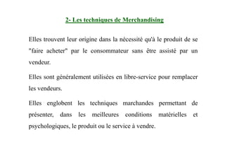 2- Les techniques de Merchandising
Elles trouvent leur origine dans la nécessité qu'à le produit de se
"faire acheter" par le consommateur sans être assisté par un
vendeur.
Elles sont généralement utilisées en libre-service pour remplacerElles sont généralement utilisées en libre-service pour remplacer
les vendeurs.
Elles englobent les techniques marchandes permettant de
présenter, dans les meilleures conditions matérielles et
psychologiques, le produit ou le service à vendre.
 
