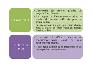 • L’ensemble des articles qu’offre un
magasin à sa clientèle
• La largeur de l’assortiment exprime le
nombre de modèles différents, pour un
article donné.
• La profondeur indique que pour chaque
modèle, existe un choix riche en coloris,
dessins, tailles…
L’assortiment
• Il consiste à définir l’univers de
concurrence dans lequel on veut
positionner le produit.
• Il faut tenir compte de la fréquentation du
rayon par les consommateurs.
Le choix du
rayon
 