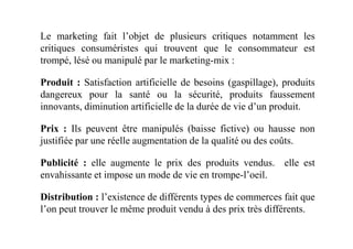 Le marketing fait l’objet de plusieurs critiques notamment les
critiques consuméristes qui trouvent que le consommateur est
trompé, lésé ou manipulé par le marketing-mix :
Produit : Satisfaction artificielle de besoins (gaspillage), produits
dangereux pour la santé ou la sécurité, produits faussement
innovants, diminution artificielle de la durée de vie d’un produit.
Prix : Ils peuvent être manipulés (baisse fictive) ou hausse nonPrix : Ils peuvent être manipulés (baisse fictive) ou hausse non
justifiée par une réelle augmentation de la qualité ou des coûts.
Publicité : elle augmente le prix des produits vendus. elle est
envahissante et impose un mode de vie en trompe-l’oeil.
Distribution : l’existence de différents types de commerces fait que
l’on peut trouver le même produit vendu à des prix très différents.
 