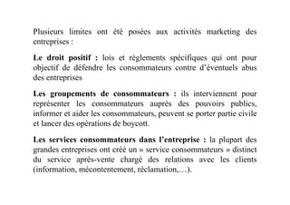 Plusieurs limites ont été posées aux activités marketing des
entreprises :
Le droit positif : lois et règlements spécifiques qui ont pour
objectif de défendre les consommateurs contre d’éventuels abus
des entreprises
Les groupements de consommateurs : ils interviennent pour
représenter les consommateurs auprès des pouvoirs publics,représenter les consommateurs auprès des pouvoirs publics,
informer et aider les consommateurs, peuvent se porter partie civile
et lancer des opérations de boycott.
Les services consommateurs dans l’entreprise : la plupart des
grandes entreprises ont créé un « service consommateurs » distinct
du service après-vente chargé des relations avec les clients
(information, mécontentement, réclamation,…).
 
