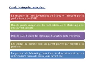 Cas de l’entreprise marocaine :
La structure du tissu économique au Maroc est marquée par la
prédominance des PME
Dans la grande entreprise et les multinationales, le Marketing a été
très souvent importé
Dans la PME l’usage des techniques Marketing reste très timide
Les études de marché sont un parent pauvre par rapport à la
publicité
La pratique du Marketing dans toute sa dimension reste certes
embryonnaire mais a de beaux jours devant elle.
 