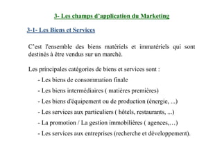 3-1- Les Biens et Services
C’est l'ensemble des biens matériels et immatériels qui sont
destinés à être vendus sur un marché.
Les principales catégories de biens et services sont :
- Les biens de consommation finale
3- Les champs d’application du Marketing
- Les biens de consommation finale
- Les biens intermédiaires ( matières premières)
- Les biens d'équipement ou de production (énergie, ...)
- Les services aux particuliers ( hôtels, restaurants, ...)
- La promotion / La gestion immobilières ( agences,…)
- Les services aux entreprises (recherche et développement).
 