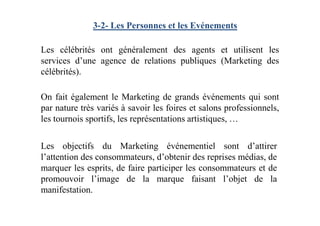 3-2- Les Personnes et les Evénements
Les célébrités ont généralement des agents et utilisent les
services d’une agence de relations publiques (Marketing des
célébrités).
On fait également le Marketing de grands événements qui sont
par nature très variés à savoir les foires et salons professionnels,
les tournois sportifs, les représentations artistiques, …
Les objectifs du Marketing événementiel sont d’attirer
l’attention des consommateurs, d’obtenir des reprises médias, de
marquer les esprits, de faire participer les consommateurs et de
promouvoir l’image de la marque faisant l’objet de la
manifestation.
 