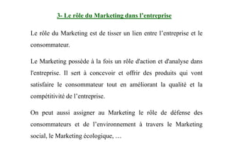 Le rôle du Marketing est de tisser un lien entre l’entreprise et le
consommateur.
Le Marketing possède à la fois un rôle d'action et d'analyse dans
l'entreprise. Il sert à concevoir et offrir des produits qui vont
3- Le rôle du Marketing dans l’entreprise
satisfaire le consommateur tout en améliorant la qualité et la
compétitivité de l’entreprise.
On peut aussi assigner au Marketing le rôle de défense des
consommateurs et de l’environnement à travers le Marketing
social, le Marketing écologique, …
 