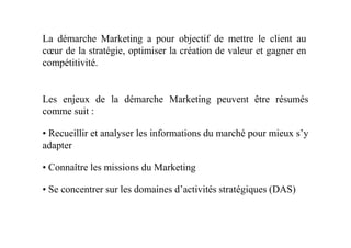 La démarche Marketing a pour objectif de mettre le client au
cœur de la stratégie, optimiser la création de valeur et gagner en
compétitivité.
Les enjeux de la démarche Marketing peuvent être résumés
comme suit :
• Recueillir et analyser les informations du marché pour mieux s’y
adapter
• Connaître les missions du Marketing
• Se concentrer sur les domaines d’activités stratégiques (DAS)
 