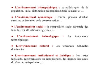 ● L’environnement démographique : caractéristiques de la
population, taille, distribution géographique, taux de natalité, …
● L’environnement économique : revenu, pouvoir d’achat,
structure et évolution de la consommation,…
● L’environnement social : la composition socio parentale des
familles, les affiliations religieuses, …
● L’environnement technologique : les innovations● L’environnement technologique : les innovations
technologiques
● L’environnement culturel : Les tendances culturelles
dominantes
● L’environnement institutionnel et juridique : Les textes
législatifs, réglementaires ou administratifs, les normes sanitaires,
de sécurité, anti-pollution,…
 