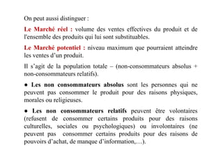 On peut aussi distinguer :
Le Marché réel : volume des ventes effectives du produit et de
l'ensemble des produits qui lui sont substituables.
Le Marché potentiel : niveau maximum que pourraient atteindre
les ventes d’un produit.
Il s’agit de la population totale – (non-consommateurs absolus +
non-consommateurs relatifs).
● Les non consommateurs absolus sont les personnes qui ne
peuvent pas consommer le produit pour des raisons physiques,
morales ou religieuses.
● Les non consommateurs relatifs peuvent être volontaires
(refusent de consommer certains produits pour des raisons
culturelles, sociales ou psychologiques) ou involontaires (ne
peuvent pas consommer certains produits pour des raisons de
pouvoirs d’achat, de manque d’information,…).
 