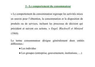 3 - Le comportement du consommateur
« Le comportement du consommateur regroupe les activités mises
en oeuvre pour l’obtention, la consommation et la disposition de
produits ou de services, incluant les processus de décision qui
précèdent et suivent ces actions. » Engel, Blackwell et Miniard
(1968).(1968).
Le terme consommateur désigne généralement deux entités
différentes :
● Les individus
● Les groupes (entreprise, gouvernement, institutions, …)
 