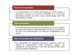 • Le consommateur est un agent économique qui choisit, utilise et
consomme un bien ou un service et procède de ce fait à leur
destruction partielle ou totale. Cette consommation peut être
intermédiaire ou finale.
Pour un Economiste
• Le consommateur est une personne physique qui se voit proposer
Pour un Juriste
• Le consommateur est une personne physique qui se voit proposer
ou accepte une offre de contrat portant sur un bien ou un service à
des fins non professionnelles (le statut de consommateur peut
varier).
• Les spécialistes du marketing refusent la confusion entre les
notions de consommateur, client, utilisateur, usager, …ils
considèrent qu’elles renvoient à des rôles qui peuvent être tenus
par des personnes différentes.
Pour un Homme de Marketing
 
