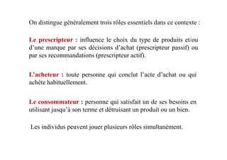 On distingue généralement trois rôles essentiels dans ce contexte :
Le prescripteur : influence le choix du type de produits et/ou
d’une marque par ses décisions d’achat (prescripteur passif) ou
par ses recommandations (prescripteur actif).
L’acheteur : toute personne qui conclut l’acte d’achat ou qui
achète habituellement.achète habituellement.
Le consommateur : personne qui satisfait un de ses besoins en
utilisant jusqu’à son terme et détruisant un produit ou un bien.
Les individus peuvent jouer plusieurs rôles simultanément.
 