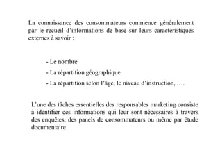 La connaissance des consommateurs commence généralement
par le recueil d’informations de base sur leurs caractéristiques
externes à savoir :
- Le nombre
- La répartition géographique
- La répartition selon l’âge, le niveau d’instruction, ….
L’une des tâches essentielles des responsables marketing consiste
à identifier ces informations qui leur sont nécessaires à travers
des enquêtes, des panels de consommateurs ou même par étude
documentaire.
 