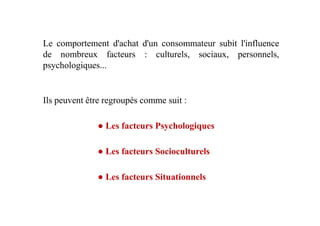 Le comportement d'achat d'un consommateur subit l'influence
de nombreux facteurs : culturels, sociaux, personnels,
psychologiques...
Ils peuvent être regroupés comme suit :
● Les facteurs Psychologiques
● Les facteurs Socioculturels
● Les facteurs Situationnels
 