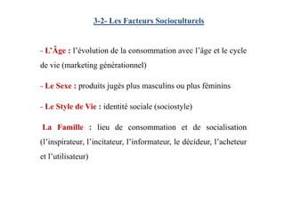 3-2- Les Facteurs Socioculturels
- L’Âge : l’évolution de la consommation avec l’âge et le cycle
de vie (marketing générationnel)
- Le Sexe : produits jugés plus masculins ou plus féminins
- Le Style de Vie : identité sociale (sociostyle)
La Famille : lieu de consommation et de socialisation
(l’inspirateur, l’incitateur, l’informateur, le décideur, l’acheteur
et l’utilisateur)
 