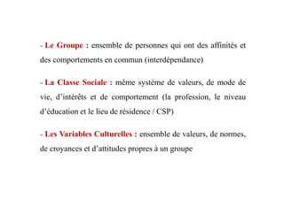 - Le Groupe : ensemble de personnes qui ont des affinités et
des comportements en commun (interdépendance)
- La Classe Sociale : même système de valeurs, de mode de
vie, d’intérêts et de comportement (la profession, le niveauvie, d’intérêts et de comportement (la profession, le niveau
d’éducation et le lieu de résidence / CSP)
- Les Variables Culturelles : ensemble de valeurs, de normes,
de croyances et d’attitudes propres à un groupe
 