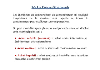 3-3- Les Facteurs Situationnels
Les chercheurs en comportement du consommateur ont souligné
l’importance de la situation dans laquelle se trouve le
consommateur pour expliquer son comportement.
On peut ainsi distinguer plusieurs catégories de situation d’achat
dont les principales sont :
● Achat impulsif : achat soudain et immédiat sans intentions
préalables d’acheter un produit
● Achat réfléchi (raisonné) : achat après information et
établissement des comparaisons
● Achat routinier : achat des biens de consommation courante
 