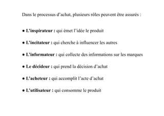 ● L’inspirateur : qui émet l’idée le produit
● L’incitateur : qui cherche à influencer les autres
● L’informateur : qui collecte des informations sur les marques
Dans le processus d’achat, plusieurs rôles peuvent être assurés :
● Le décideur : qui prend la décision d’achat
● L’acheteur : qui accomplit l’acte d’achat
● L’utilisateur : qui consomme le produit
 