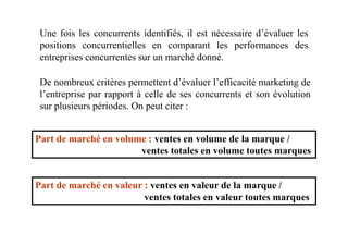 Une fois les concurrents identifiés, il est nécessaire d’évaluer les
positions concurrentielles en comparant les performances des
entreprises concurrentes sur un marché donné.
De nombreux critères permettent d’évaluer l’efficacité marketing de
l’entreprise par rapport à celle de ses concurrents et son évolution
sur plusieurs périodes. On peut citer :
Part de marché en volume : ventes en volume de la marque /
ventes totales en volume toutes marques
Part de marché en valeur : ventes en valeur de la marque /
ventes totales en valeur toutes marques
 