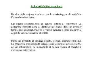 1– La satisfaction des clients
Un des défis majeurs à relever par le marketing est de satisfaire
l’ensemble des clients.
Les clients satisfaits sont en général fidèles à l’entreprise. La
démarche consiste donc à identifier les clients dans un premier
temps, puis d’appréhender la « valeur délivrée » pour mesurer le
degré de satisfaction de la clientèle.degré de satisfaction de la clientèle.
Parmi les produits et services offerts, le client cherche celui qui
lui procure le maximum de valeur. Dans les limites de ses efforts,
de son information, de sa mobilité et de son revenu, il cherche à
maximiser cette valeur.
 