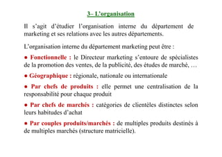 3– L’organisation
Il s’agit d’étudier l’organisation interne du département de
marketing et ses relations avec les autres départements.
L’organisation interne du département marketing peut être :
● Fonctionnelle : le Directeur marketing s’entoure de spécialistes
de la promotion des ventes, de la publicité, des études de marché, …
● Géographique : régionale, nationale ou internationale● Géographique : régionale, nationale ou internationale
● Par chefs de produits : elle permet une centralisation de la
responsabilité pour chaque produit
● Par chefs de marchés : catégories de clientèles distinctes selon
leurs habitudes d’achat
● Par couples produits/marchés : de multiples produits destinés à
de multiples marchés (structure matricielle).
 