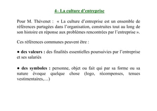 4– La culture d’entreprise
Pour M. Thévenet : « La culture d’entreprise est un ensemble de
références partagées dans l’organisation, construites tout au long de
son histoire en réponse aux problèmes rencontrées par l’entreprise ».
Ces références communes peuvent être :
● des valeurs : des finalités essentielles poursuivies par l’entreprise
et ses salariéset ses salariés
● des symboles : personne, objet ou fait qui par sa forme ou sa
nature évoque quelque chose (logo, récompenses, tenues
vestimentaires,…)
 