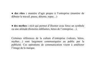 ● des rites : manière d’agir propre à l’entreprise (manière de
débuter le travail, pause, détente, repas…)
● des mythes : récit qui permet d’illustrer avec force un symbole
ou une attitude (histoires édifiantes, héros de l’entreprise…).
Certaines références de la culture d’entreprise (valeurs, héros,
mythes…) sont largement communiquées au public par la
publicité. Ces opérations de communication visent à améliorer
l’image de la marque.
 