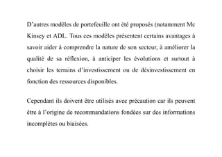 D’autres modèles de portefeuille ont été proposés (notamment Mc
Kinsey et ADL. Tous ces modèles présentent certains avantages à
savoir aider à comprendre la nature de son secteur, à améliorer la
qualité de sa réflexion, à anticiper les évolutions et surtout à
choisir les terrains d’investissement ou de désinvestissement en
fonction des ressources disponibles.fonction des ressources disponibles.
Cependant ils doivent être utilisés avec précaution car ils peuvent
être à l’origine de recommandations fondées sur des informations
incomplètes ou biaisées.
 