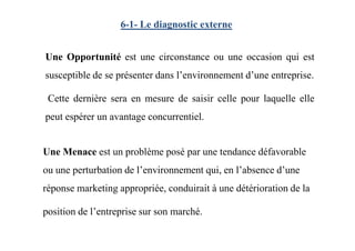 6-1- Le diagnostic externe
Une Opportunité est une circonstance ou une occasion qui est
susceptible de se présenter dans l’environnement d’une entreprise.
Cette dernière sera en mesure de saisir celle pour laquelle elle
peut espérer un avantage concurrentiel.
Une Menace est un problème posé par une tendance défavorable
ou une perturbation de l’environnement qui, en l’absence d’une
réponse marketing appropriée, conduirait à une détérioration de la
position de l’entreprise sur son marché.
 