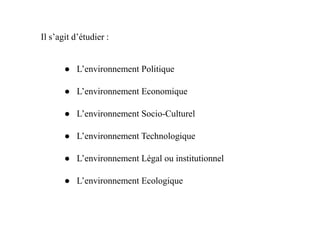 ● L’environnement Politique
● L’environnement Economique
● L’environnement Socio-Culturel
Il s’agit d’étudier :
● L’environnement Socio-Culturel
● L’environnement Technologique
● L’environnement Légal ou institutionnel
● L’environnement Ecologique
 