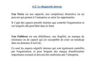 6-2- Le diagnostic interne
Une Force est une capacité, une compétence distinctive ou un
pouvoir qui permet à l’entreprise se saisir les opportunités.
Il s’agit des aspects positifs internes que contrôle l'organisation et
sur lesquels elle peut bâtir dans le futur.
Une Faiblesse est une défaillance, une fragilité, un manque de
résistance ou de capacit qui est susceptible de créer un handicap
dans un domaine d’activité.
Ce sont les aspects négatifs internes qui sont également contrôlés
par l'organisation, et pour lesquels des marges d'amélioration
importantes existent et doivent être maîtrisées par l’entreprise.
 