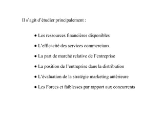 ● Les ressources financières disponibles
● L’efficacité des services commerciaux
● La part de marché relative de l’entreprise
Il s’agit d’étudier principalement :
● La part de marché relative de l’entreprise
● La position de l’entreprise dans la distribution
● L’évaluation de la stratégie marketing antérieure
● Les Forces et faiblesses par rapport aux concurrents
 