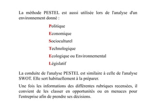Politique
Economique
Socioculturel
Technologique
Ecologique ou Environnemental
La méthode PESTEL est aussi utilisée lors de l'analyse d'un
environnement donné :
Ecologique ou Environnemental
Législatif
La conduite de l'analyse PESTEL est similaire à celle de l'analyse
SWOT. Elle sert habituellement à la préparer.
Une fois les informations des différentes rubriques recensées, il
convient de les classer en opportunités ou en menaces pour
l'entreprise afin de prendre ses décisions.
 