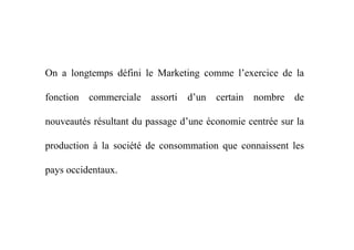 On a longtemps défini le Marketing comme l’exercice de la
fonction commerciale assorti d’un certain nombre de
nouveautés résultant du passage d’une économie centrée sur lanouveautés résultant du passage d’une économie centrée sur la
production à la société de consommation que connaissent les
pays occidentaux.
 