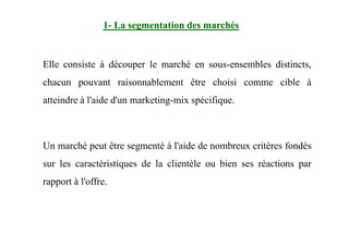 Elle consiste à découper le marché en sous-ensembles distincts,
chacun pouvant raisonnablement être choisi comme cible à
atteindre à l'aide d'un marketing-mix spécifique.
1- La segmentation des marchés
Un marché peut être segmenté à l'aide de nombreux critères fondés
sur les caractéristiques de la clientèle ou bien ses réactions par
rapport à l'offre.
 