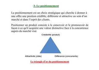 Positionner un produit consiste à le concevoir et le promouvoir de
façon à ce qu'il acquière une valeur distinctive face à la concurrence
auprès du marché visé.
3- Le positionnement
Le positionnement est un choix stratégique qui cherche à donner à
une offre une position crédible, différente et attractive au sein d’un
marché et dans l’esprit des clients.
Le triangle d’or du positionnement
 