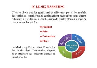 IV- LE MIX MARKETING
C’est le choix que les gestionnaires effectuent parmi l’ensemble
des variables commerciales généralement regroupées sous quatre
rubriques assimilées à la combinaison de quatre éléments appelés
couramment les «4 P » :
● Product
● Price
● Promotion
● Place
Le Marketing Mix est ainsi l’ensemble
des outils dont l’entreprise dispose
pour atteindre ses objectifs auprès du
marché-cible.
 