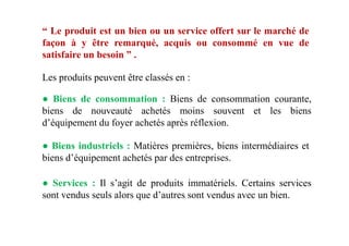 “ Le produit est un bien ou un service offert sur le marché de
façon à y être remarqué, acquis ou consommé en vue de
satisfaire un besoin ” .
Les produits peuvent être classés en :
● Biens de consommation : Biens de consommation courante,
biens de nouveauté achetés moins souvent et les biens
d’équipement du foyer achetés après réflexion.d’équipement du foyer achetés après réflexion.
● Biens industriels : Matières premières, biens intermédiaires et
biens d’équipement achetés par des entreprises.
● Services : Il s’agit de produits immatériels. Certains services
sont vendus seuls alors que d’autres sont vendus avec un bien.
 