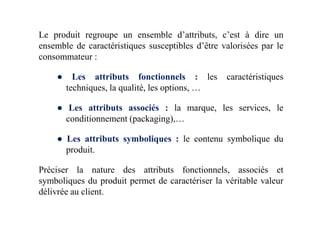Le produit regroupe un ensemble d’attributs, c’est à dire un
ensemble de caractéristiques susceptibles d’être valorisées par le
consommateur :
● Les attributs fonctionnels : les caractéristiques
techniques, la qualité, les options, …
● Les attributs associés : la marque, les services, le
conditionnement (packaging),…
● Les attributs symboliques : le contenu symbolique du
produit.
Préciser la nature des attributs fonctionnels, associés et
symboliques du produit permet de caractériser la véritable valeur
délivrée au client.
 