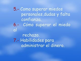 5.- Como superar miedos personales,dudas y falta confianza.6.- Cómo superar el miedo al rechazo.7.- Habilidades para administrar el dinero.