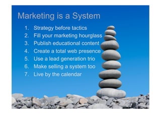 Marketing is a System
 1.    Strategy before tactics
 2.    Fill your marketing hourglass
 3.    Publish educational content
 4.    Create a total web presence
 5.    Use a lead generation trio
 6.    Make selling a system too
 7.    Live by the calendar
 