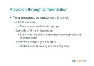 Attraction through Differentiation
•  To a prospective customer, it is not:
  –  Great service
     •  They haven’t worked with you yet
  –  Length of time in business
     •  But it might be similar customers you’ve served over
        all those years
  –  How well trained your staff is
     •  Certifications & training are the entry ticket
 