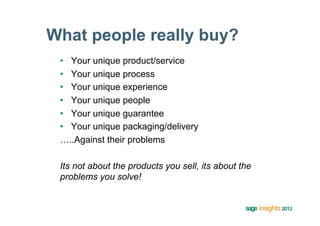 What people really buy?
 •  Your unique product/service
 •  Your unique process
 •  Your unique experience
 •  Your unique people
 •  Your unique guarantee
 •  Your unique packaging/delivery
 …..Against their problems

 Its not about the products you sell, its about the
 problems you solve!
 
