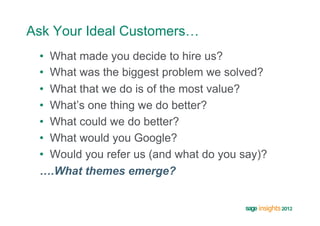 Ask Your Ideal Customers…
 •  What made you decide to hire us?
 •  What was the biggest problem we solved?
 •  What that we do is of the most value?
 •  What’s one thing we do better?
 •  What could we do better?
 •  What would you Google?
 •  Would you refer us (and what do you say)?
 ….What themes emerge?
 