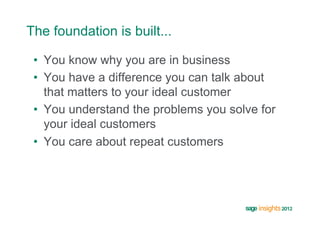 The foundation is built...

 •  You know why you are in business
 •  You have a difference you can talk about
    that matters to your ideal customer
 •  You understand the problems you solve for
    your ideal customers
 •  You care about repeat customers
 